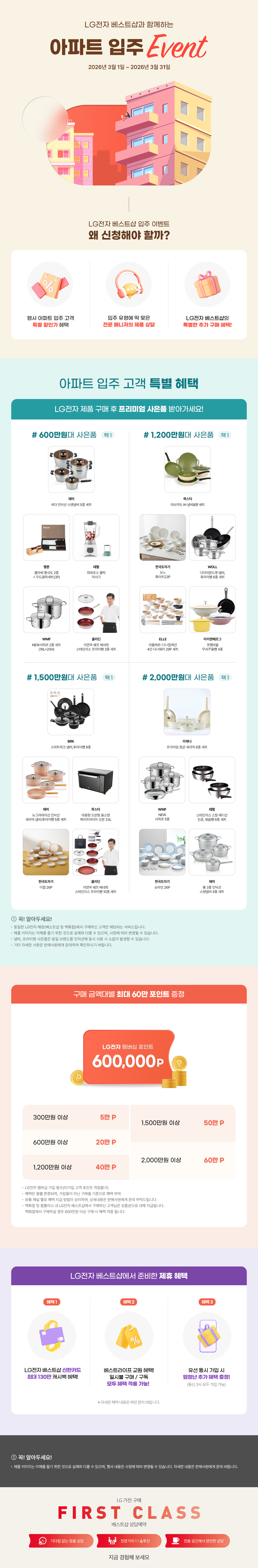 LG전자 베스트샵과 함께하는 아파트 입주 Event 2026년 3월 1일 ~ 2026년 3월 31일  LG전자 베스트샵 입주 이벤트 왜 신청해야 할까?  행사 아파트 입주 고객 특별 할인가 혜택,  입주 유형에 딱 맞은 전문 매니저의 제품 상담,  LG전자 베스트샵의 특별한 추가 구매 혜택!,  아파트 입주 고객 특별 혜택  LG전자 제품 구매 후 프리미엄 사은품 받아가세요!  # 600만원대 사은품 택1 에머 비타 인덕션 스텐냄비 5종 세트, 햄튼 클라쎄 중식도 2종 + 우드블럭세트(3P), 테팔 파워포스 클릭 믹서기, WMF NEW사피르 2종 세트 (16L+20H), 클라딘 이연복 쉐프 베네핏 스테인리스 프라이팬 3종 세트  # 1,200만원대 사은품 택1 콕스타 아보카도 IH 냄비&팬 세트, 한국도자기 모노 화이트23P, WOLL 다이아몬드쿡 냄비, 후라이팬 6종 세트, ELLE 라플레르-디너컬렉션 4인 디너웨어 29P 세트, 아이젠베르그 쿠헨바움 무쇠주물팬 4종  # 1,500만원대 사은품 택1 BRK 스마트피크 냄비, 후라이팬 8종, 에머 뉴그라데이션 인덕션 세라믹 냄비/후라이팬 5종 세트, 콕스타 대용량 오븐형 올스텐 에어프라이어 오븐 33L, 한국도자기 미엘 26P, 클라딘 이연복 쉐프 베네핏 스테인리스 프라이팬 10종 세트,  # 2,000만원대 사은품 택1 라체나 프리미엄 향균 세라믹 6종 세트, WMF NEW 사피르 5종, 테팔 스테인리스 스틸 에디션 전골, 볶음팬 6종 세트, 한국도자기 슈라인 26P, 에머 통 3종 인덕션 스텐냄비 4종 세트  ! 꼭! 알아두세요! • 동일한 LG전자 매장(베스트샵 및 백화점)에서 구매하신 고객만 해당되는 서비스입니다. • 제품 이미지는 이해를 돕기 위한 것으로 실제와 다를 수 있으며, 사정에 따라 변경될 수 있습니다. • 냄비, 프라이팬 사은품은 동일 브랜드를 인덕션에 동시 사용시 소음이 발생할 수 있습니다. • 기타 자세한 사항은 판매사원에게 문의하여 확인하시기 바랍니다.  구매 금액대별 최대 60만 포인트 증정  LG전자 멤버십 포인트 600,000P  300만원 이상 5만 포인트, 600만원 이상 20만 포인트, 1,200만원 이상 5만 포인트, 1,500만원 이상 50만 포인트, 2,000만원 이상 60만 포인트,  • LG전자 멤버십 가입 필수(미가입 고객 포인트 적립불가) • 혜택은 월별 변경되며, 가입월이 아닌 구매월 기준으로 혜택 부여 • 유통 채널 별로 혜택 지급 방법이 상이하며, 상세내용은 판매사원에게 문의 부탁드립니다. • 백화점 및 홈플러스 내 LG전자 베스트샵에서 구매하신 고객님은 상품권으로 대체 지급됩니다. 백화점에서 구매하실 경우 600만원 이살 구매 시 혜택 적용 됩니다.  LG전자 베스트샵에서 준비한 제휴 혜택  헤택1 LG전자 베스트샵 신한카드 최대 130만 캐시백 혜택!, 혜택2 베스트라이프 교원 혜택! 일시불 구매 / 구독 모두 혜택 적용 가능!, 혜택3 유선 동시 가입 시 엄청난 추가 헤택 증정! (통신 3사 모두 가입 가능) ※ 자세한 혜택 내용은 매장 문의 바랍니다.  ! 꼭! 알아두세요! • 제품 이미지는 이해를 돕기 위한 것으로 실제와 다를 수 있으며, 행사 내용은 사정에 따라 변경될 수 있습니다. 자세한 내용은 판매사원에게 문의 바랍니다.  LG 가전구매 - first class - 베스트샵 상담예약, 기다림 없는 맞춤 상담, 전문가의 1:1 솔루션, 전용 공간에서 편안한 상담, 지금 경험해 보세요